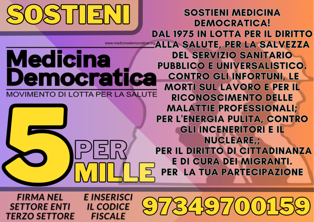 Locandina: Sostieni Medicina Democratica. Dal 1975 in lotta per il diritto alla salute, per la salvezza del servizio sanitario pubblico e universalistico. Contro gli infortuni, le morti sul lavoro e per il riconoscimento delle malattie professionali; per l&rsquo;energia pulita, contro gli inceneritori e il nucleare; per il diritto di cittadinanza e di cura dei migranti. Per la tua partecipazione. Firma nel settore enti terzo settore e inserisci il codice fiscale 97349700159.